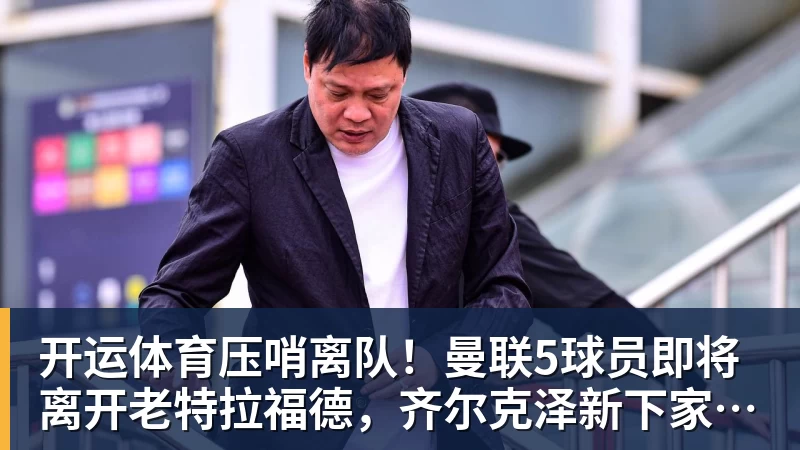 开运体育压哨离队!曼联5球员即将离开老特拉福德,齐尔克泽新下家浮现