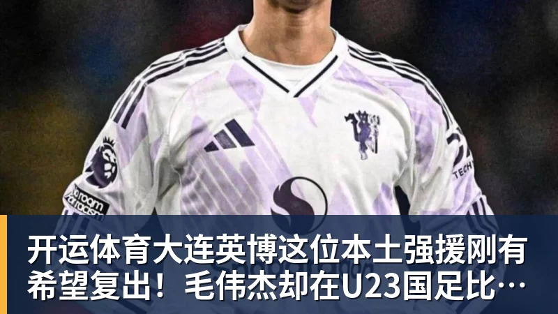 开运体育大连英博这位本土强援刚有希望复出！毛伟杰却在U23国足比赛中受伤
