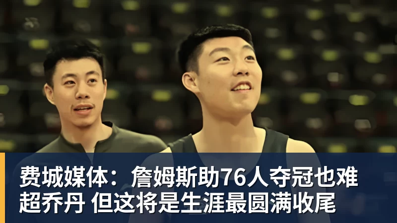 费城媒体：詹姆斯助76人夺冠也难超乔丹 但这将是生涯最圆满收尾